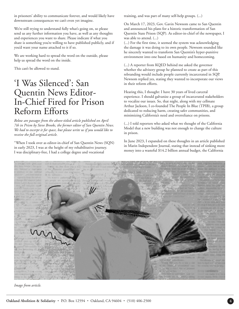 in prisoners’abiliy to communicate forever, and would lkely have downstream consequences we can’t even yet imagine.  ‘Weteseill rying 10 understand fully what’s going on, so please send us any further information you have, as well as any thoughts and experiences you want to share. Please indicate if what you share is something youre willing 1o have published publicly, and if youd want your name attached to it if so.  We ate working hard to spread the word on the outside, please help us spread the word on the nside.  This cant be allowed to stand.  ‘T Was Silenced’: San Quentin News Editor- In-Chief Fired for Prison Reform Efforts  Below are passages from the above-tidled article published on April 7t in Prism by Steve Brooks, the former editor of San Quentin News W bad 1o excerpt it for space, but please write s f you would like o receive he full riginal arice.  “When 1 took over as editor-in-chicf of San Quentin News (SQN) in carly 2023, T was at the height of my rehabilcaive journey: Twas disciplinary-free,  had a college degree and vocational  Inage from artct.  training, and was part of many sl help groups. ()  On March 17, 2023, Gov. Gavin Newsom came to San Quentin and announced his plans for a histric transformation of San ‘Quentin State Prison (SQP). As editor-in-chief of the newspaper, was able to ateend. (..)  () For the first ime, it seemed the system was acknowldging the damage it was doing to its own people. Newsom sounded like he sincerely wanted to ransform San Quentin’s hyper-punitive environment into one based on humanity and homecoming,  () A reporter from KQED behind me asked the governor whether the advisory group he planned 1o create as parc of this rebranding would include people currently incarcerated in SQP: Newsom replied yes, sating they wanted to incorporate our views in their reform effores.  Hearing chis, 1 thought: 1 have 30 years of ived carceral experience. 1 should galvanize a group of incarcerated stakeholders o vocalize our isues. So, that nigh, along with my cellmate Anhur Jackson, I co-founded The People In Blue (TPIB), a group dedicated to reducing harm, creating safer communicies and minimizing Californias need and overreliance on prisons  () T t0ld reporters who asked what we though of the California Modelthat a new building was not enough to change the culture in prison.  In June 2023, T expanded on these thoughts in an article published in Marin Independent Journal,staing that instead of sinking more money into a wasteful $14.2 billion annual budger, the California  Oakdand Abolition & Solidarity + PO. Box 12594 + Oakland, CA 94604 + (510) 406-2500 